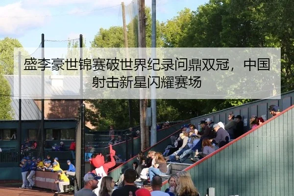 盛李豪世锦赛破世界纪录问鼎双冠，中国射击新星闪耀赛场