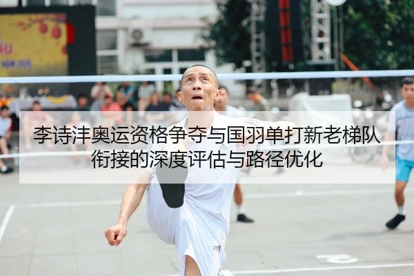 李诗沣奥运资格争夺与国羽单打新老梯队衔接的深度评估与路径优化